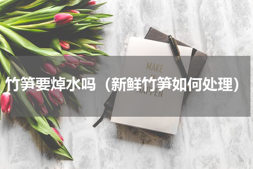竹笋要焯水吗（新鲜竹笋如何处理）