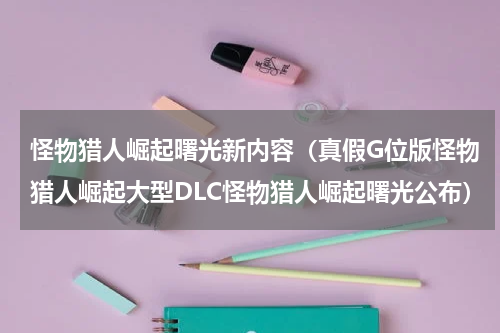 怪物猎人崛起曙光新内容（真假G位版怪物猎人崛起大型DLC怪物猎人崛起曙光公布）