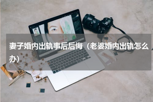 妻子婚内出轨事后后悔（老婆婚内出轨怎么办）