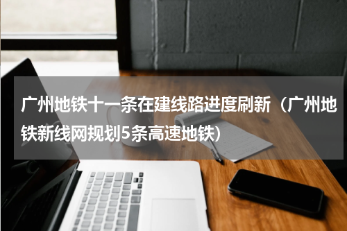 广州地铁十一条在建线路进度刷新（广州地铁新线网规划5条高速地铁）