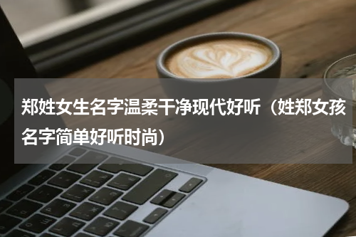 郑姓女生名字温柔干净现代好听（姓郑女孩名字简单好听时尚）
