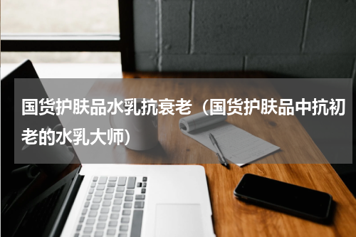 国货护肤品水乳抗衰老（国货护肤品中抗初老的水乳大师）