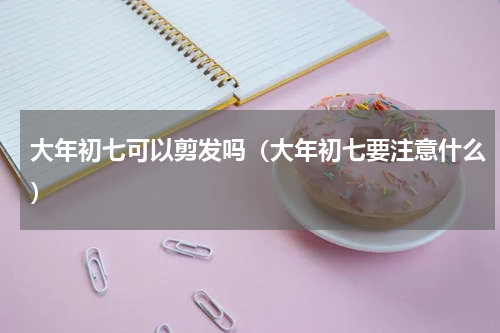 大年初七可以剪发吗（大年初七要注意什么）