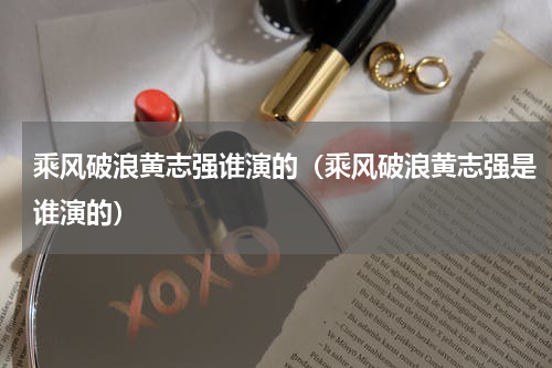 乘风破浪黄志强谁演的（乘风破浪黄志强是谁演的）