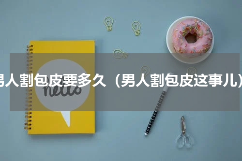 男人割包皮要多久（男人割包皮这事儿）