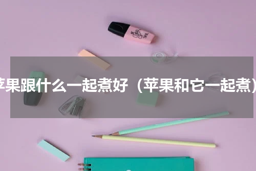 苹果跟什么一起煮好（苹果和它一起煮）