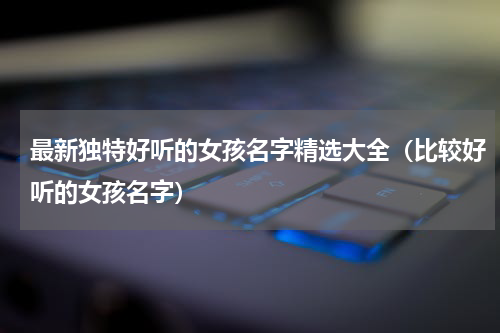 最新独特好听的女孩名字精选大全（比较好听的女孩名字）