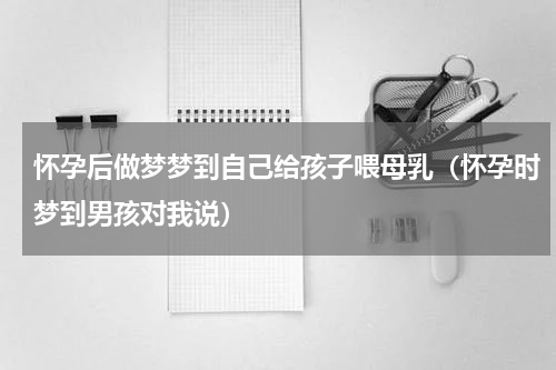 怀孕后做梦梦到自己给孩子喂母乳（怀孕时梦到男孩对我说）