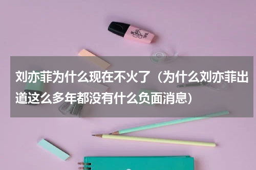刘亦菲为什么现在不火了（为什么刘亦菲出道这么多年都没有什么负面消息）