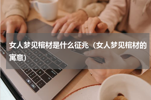 女人梦见棺材是什么征兆（女人梦见棺材的寓意）