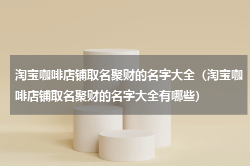 淘宝咖啡店铺取名聚财的名字大全（淘宝咖啡店铺取名聚财的名字大全有哪些）