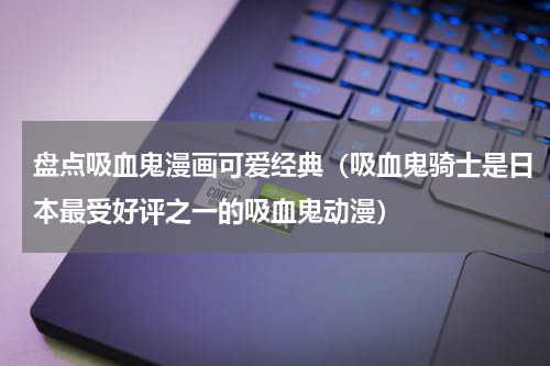 盘点吸血鬼漫画可爱经典（吸血鬼骑士是日本最受好评之一的吸血鬼动漫）