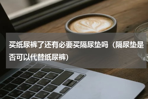 买纸尿裤了还有必要买隔尿垫吗（隔尿垫是否可以代替纸尿裤）