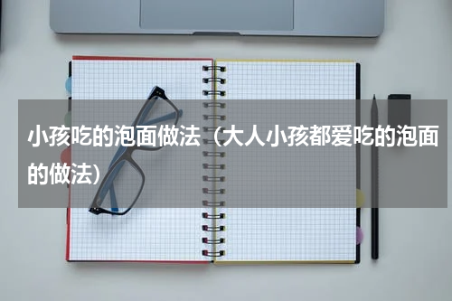 小孩吃的泡面做法（大人小孩都爱吃的泡面的做法）