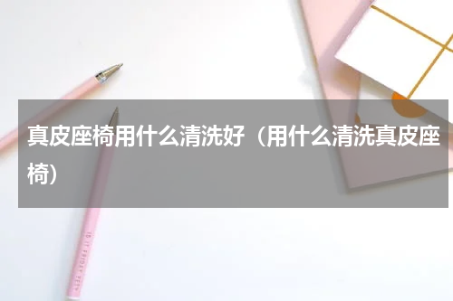 真皮座椅用什么清洗好（用什么清洗真皮座椅）