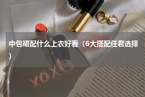 中包裙配什么上衣好看（6大搭配任君选择）