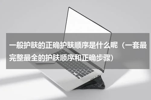 一般护肤的正确护肤顺序是什么呢（一套最完整最全的护肤顺序和正确步骤）