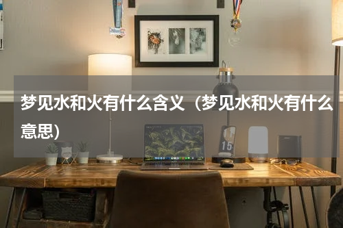梦见水和火有什么含义（梦见水和火有什么意思）
