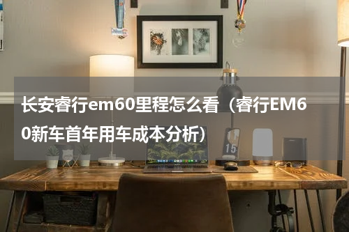 长安睿行em60里程怎么看（睿行EM60新车首年用车成本分析）