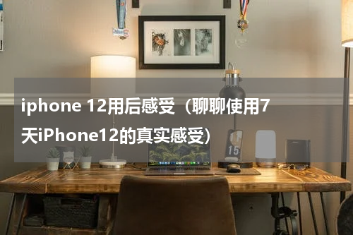 iphone 12用后感受（聊聊使用7天iPhone12的真实感受）