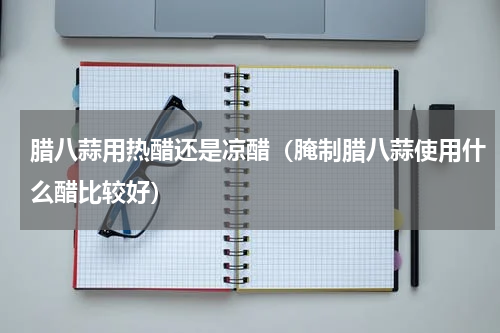腊八蒜用热醋还是凉醋（腌制腊八蒜使用什么醋比较好）
