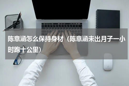 陈意涵怎么保持身材（陈意涵未出月子一小时跑十公里）