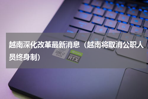越南深化改革最新消息（越南将取消公职人员终身制）