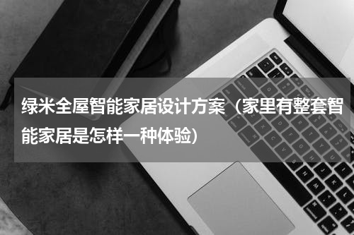 绿米全屋智能家居设计方案（家里有整套智能家居是怎样一种体验）