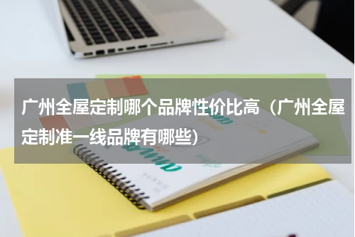 广州全屋定制哪个品牌性价比高（广州全屋定制准一线品牌有哪些）