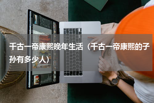 千古一帝康熙晚年生活（千古一帝康熙的子孙有多少人）