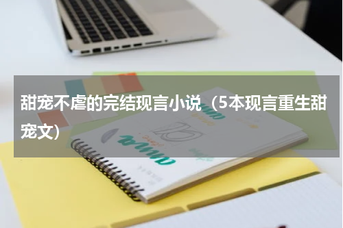 甜宠不虐的完结现言小说（5本现言重生甜宠文）