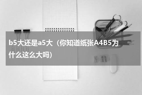 b5大还是a5大（你知道纸张A4B5为什么这么大吗）