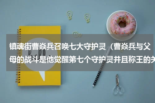 镇魂街曹焱兵召唤七大守护灵（曹焱兵与父母的战斗是他觉醒第七个守护灵并且称王的关键）