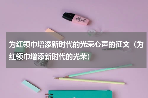为红领巾增添新时代的光荣心声的征文（为红领巾增添新时代的光荣）