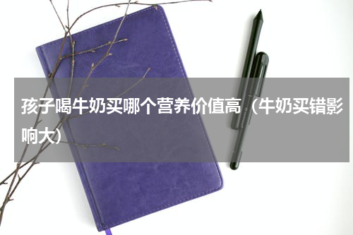 孩子喝牛奶买哪个营养价值高（牛奶买错影响大）