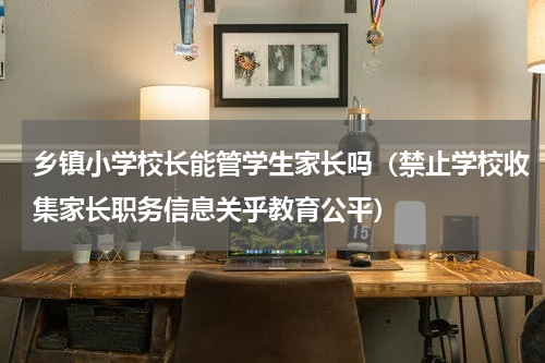 乡镇小学校长能管学生家长吗（禁止学校收集家长职务信息关乎教育公平）