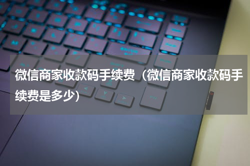 微信商家收款码手续费（微信商家收款码手续费是多少）