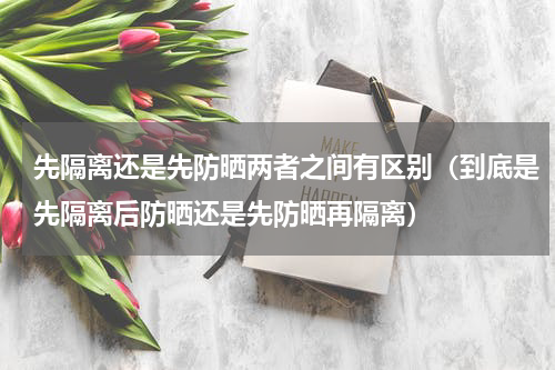 先隔离还是先防晒两者之间有区别（到底是先隔离后防晒还是先防晒再隔离）