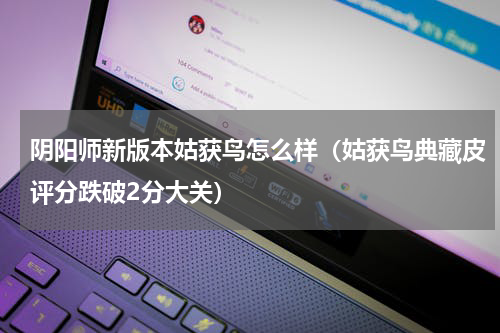 阴阳师新版本姑获鸟怎么样（姑获鸟典藏皮评分跌破2分大关）