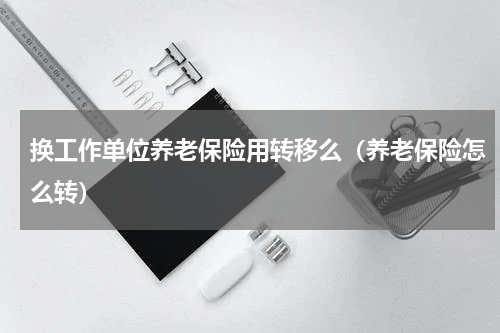 换工作单位养老保险用转移么（养老保险怎么转）
