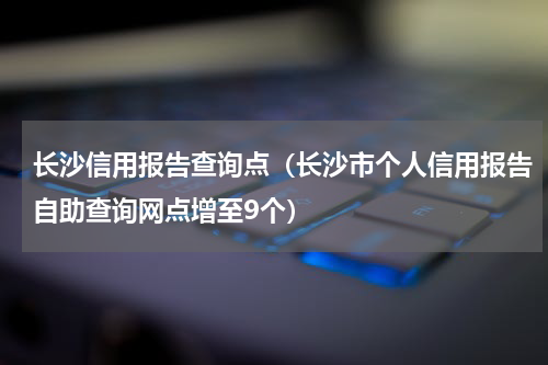 长沙信用报告查询点（长沙市个人信用报告自助查询网点增至9个）