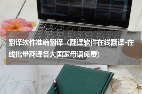 翻译软件准确翻译（翻译软件在线翻译-在线批量翻译各大国家母语免费）