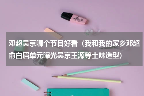 邓超吴京哪个节目好看（我和我的家乡邓超俞白眉单元曝光吴京王源等土味造型）