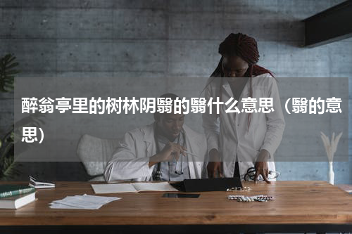 醉翁亭里的树林阴翳的翳什么意思（翳的意思）