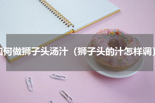如何做狮子头汤汁（狮子头的汁怎样调）