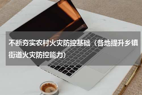 不断夯实农村火灾防控基础（各地提升乡镇街道火灾防控能力）