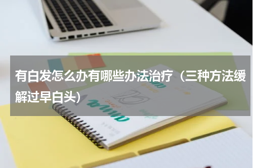 有白发怎么办有哪些办法治疗（三种方法缓解过早白头）