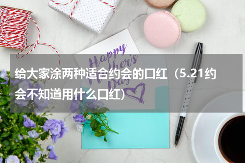 给大家涂两种适合约会的口红（5.21约会不知道用什么口红）