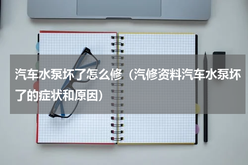 汽车水泵坏了怎么修（汽修资料汽车水泵坏了的症状和原因）