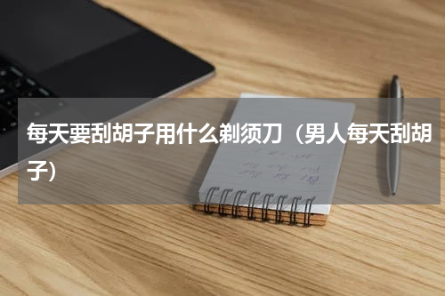 每天要刮胡子用什么剃须刀（男人每天刮胡子）